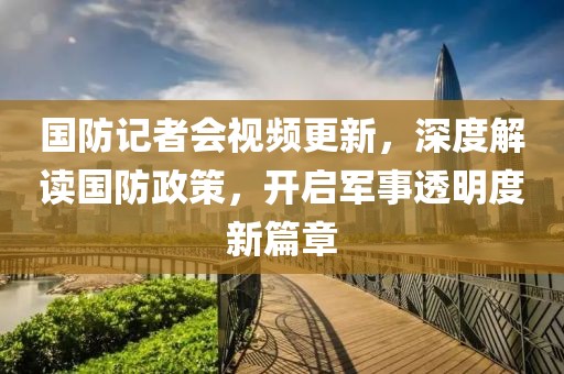国防记者会视频更新，深度解读国防政策，开启军事透明度新篇章