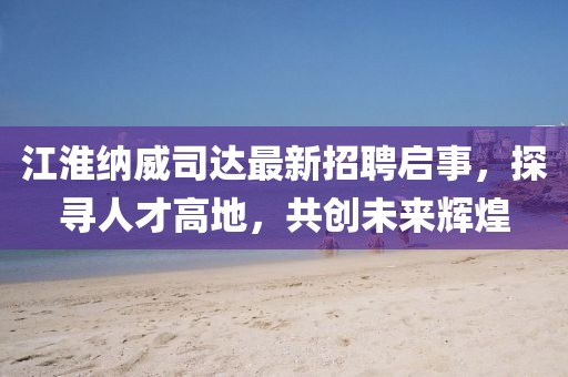 江淮纳威司达最新招聘启事，探寻人才高地，共创未来辉煌