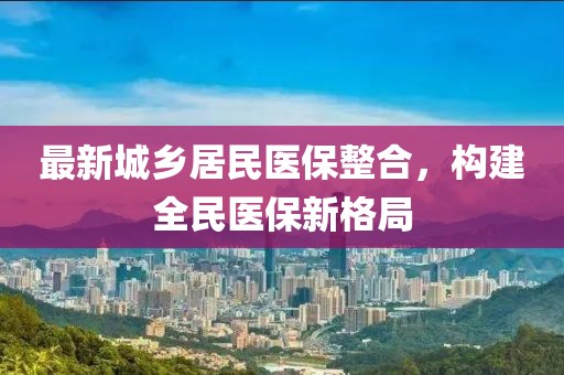最新城乡居民医保整合，构建全民医保新格局