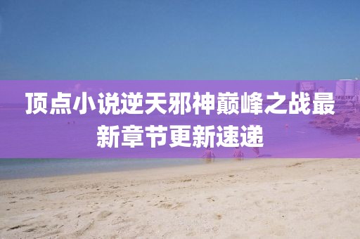 顶点小说逆天邪神巅峰之战最新章节更新速递