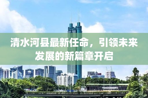 清水河县最新任命，引领未来发展的新篇章开启