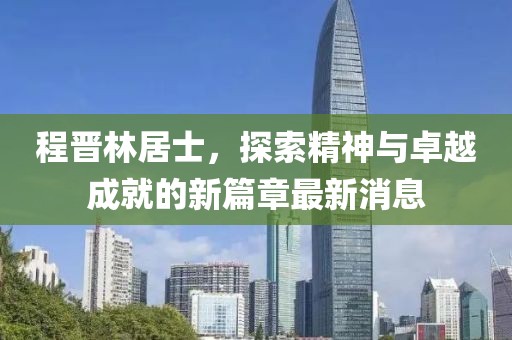 程晋林居士，探索精神与卓越成就的新篇章最新消息