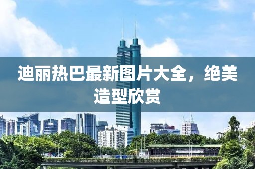 迪丽热巴最新图片大全，绝美造型欣赏