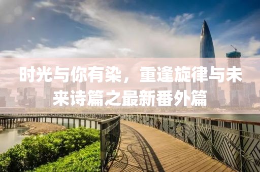 时光与你有染，重逢旋律与未来诗篇之最新番外篇