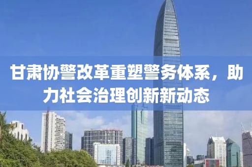甘肃协警改革重塑警务体系，助力社会治理创新新动态