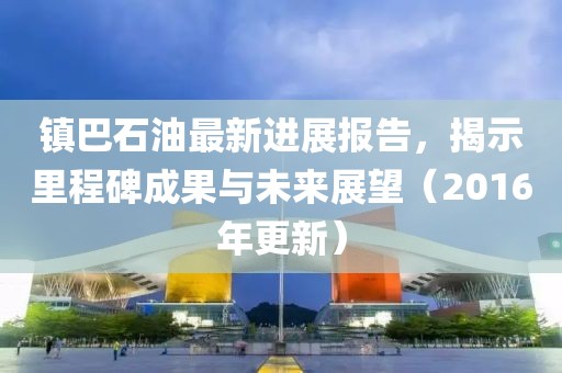 镇巴石油最新进展报告，揭示里程碑成果与未来展望（2016年更新）