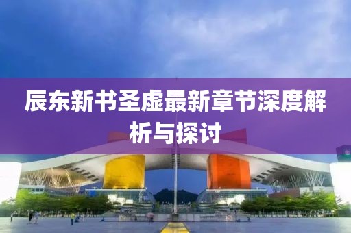 辰东新书圣虚最新章节深度解析与探讨