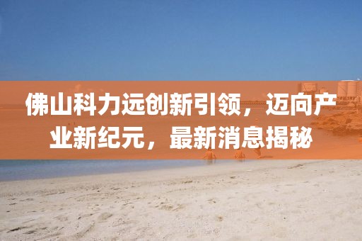佛山科力远创新引领，迈向产业新纪元，最新消息揭秘