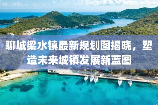聊城梁水镇最新规划图揭晓，塑造未来城镇发展新蓝图