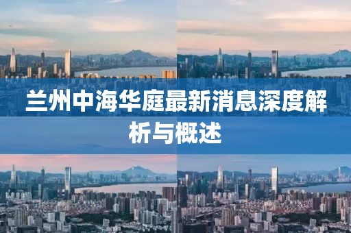 兰州中海华庭最新消息深度解析与概述