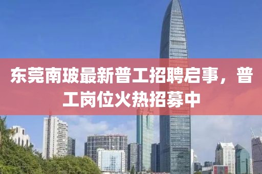 东莞南玻最新普工招聘启事，普工岗位火热招募中