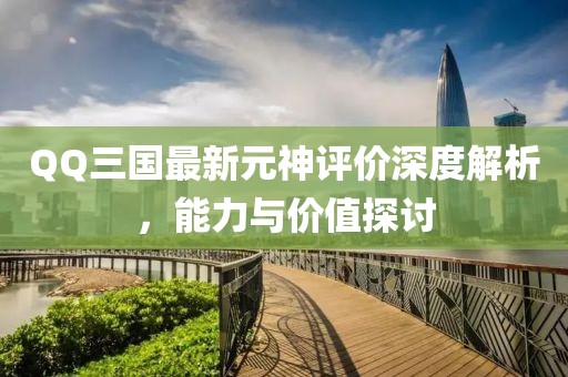 QQ三国最新元神评价深度解析，能力与价值探讨