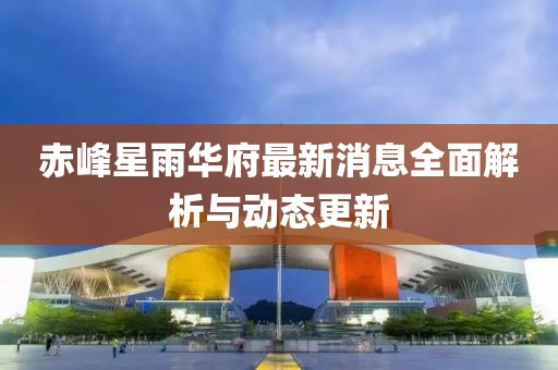赤峰星雨华府最新消息全面解析与动态更新