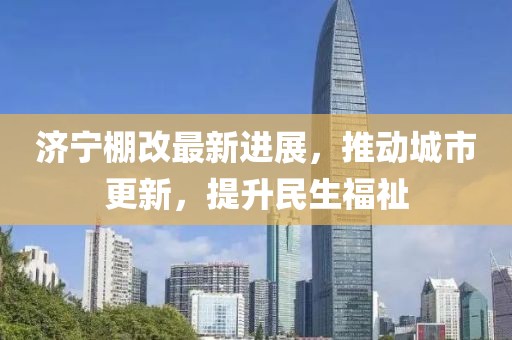 济宁棚改最新进展，推动城市更新，提升民生福祉