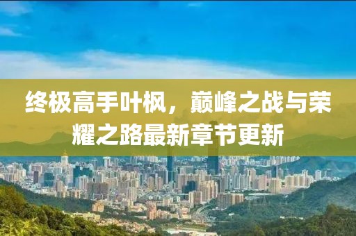 终极高手叶枫，巅峰之战与荣耀之路最新章节更新