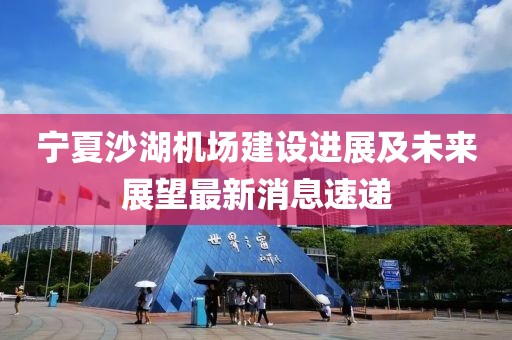 宁夏沙湖机场建设进展及未来展望最新消息速递