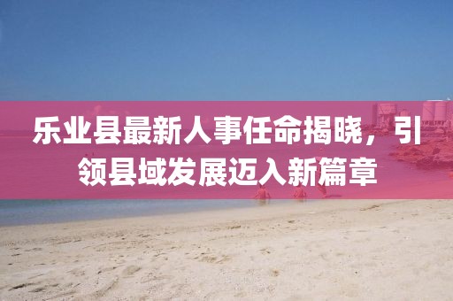 乐业县最新人事任命揭晓，引领县域发展迈入新篇章