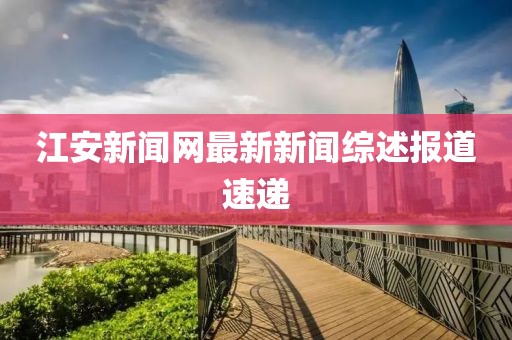 江安新闻网最新新闻综述报道速递