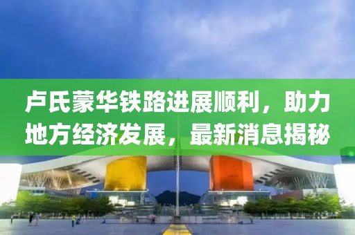 卢氏蒙华铁路进展顺利，助力地方经济发展，最新消息揭秘