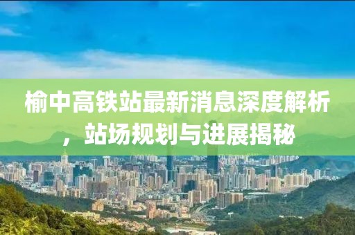 榆中高铁站最新消息深度解析，站场规划与进展揭秘