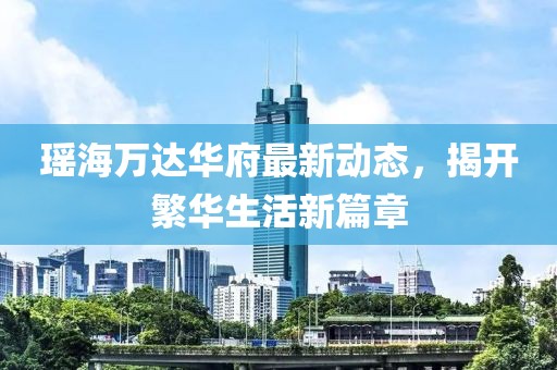 瑶海万达华府最新动态，揭开繁华生活新篇章