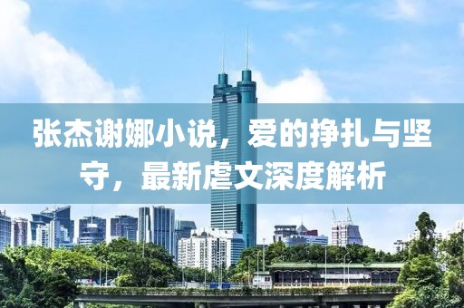 张杰谢娜小说，爱的挣扎与坚守，最新虐文深度解析